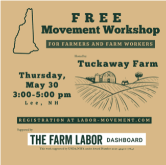 Free movement workshops for farmers and farm workers hosted by Tuckaway Farm, Thursday May 30, 3-5 pm, Lee NH. Register at Labor-Movement.com. Supported by the Farm Labor Dashboard under Award Number 2021-49400-35641